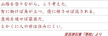 山路を登りながら、こう考えた。知に働けば角が立つ。情に棹させば流される。意地を通せば窮屈だ。とかくに人の世は住みにくい。夏目漱石著「草枕」より